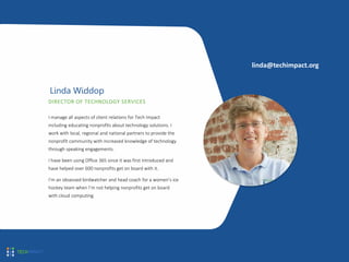 DIRECTOR OF TECHNOLOGY SERVICES
Linda Widdop
I manage all aspects of client relations for Tech Impact
including educating nonprofits about technology solutions. I
work with local, regional and national partners to provide the
nonprofit community with increased knowledge of technology
through speaking engagements.
I have been using Office 365 since it was first introduced and
have helped over 600 nonprofits get on board with it.
I’m an obsessed birdwatcher and head coach for a women’s ice
hockey team when I’m not helping nonprofits get on board
with cloud computing.
linda@techimpact.org
 
