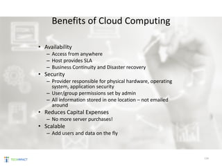 Benefits of Cloud Computing
• Availability
– Access from anywhere
– Host provides SLA
– Business Continuity and Disaster recovery
• Security
– Provider responsible for physical hardware, operating
system, application security
– User/group permissions set by admin
– All information stored in one location – not emailed
around
• Reduces Capital Expenses
– No more server purchases!
• Scalable
– Add users and data on the fly
134
 