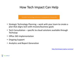 How Tech Impact Can Help
• Strategic Technology Planning – work with your team to create a
plan that aligns tech with mission/business goals
• Tech Consultation – specific to cloud solutions available through
Techsoup
• Office 365 Implementation
• Ongoing Support
• Analytics and Report Generation
http://techimpact.org/our-services/
 