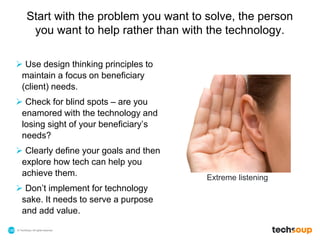 © TechSoup | All rights reserved.148
Start with the problem you want to solve, the person
you want to help rather than with the technology.
 Use design thinking principles to
maintain a focus on beneficiary
(client) needs.
 Check for blind spots – are you
enamored with the technology and
losing sight of your beneficiary’s
needs?
 Clearly define your goals and then
explore how tech can help you
achieve them.
 Don’t implement for technology
sake. It needs to serve a purpose
and add value.
Extreme listening
 