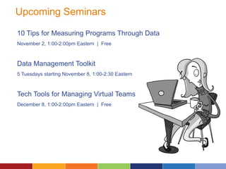 Upcoming Seminars
10 Tips for Measuring Programs Through Data
November 2, 1:00-2:00pm Eastern | Free
Data Management Toolkit
5 Tuesdays starting November 8, 1:00-2:30 Eastern
Tech Tools for Managing Virtual Teams
December 8, 1:00-2:00pm Eastern | Free
 