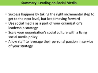 Summary: Leading on Social Media
• Success happens by taking the right incremental step to
get to the next level, but keep moving forward
• Use social media as a part of your organization’s
leadership strategy
• Scale your organization’s social culture with a living
social media policy
• Allow staff to leverage their personal passion in service
of your strategy
 