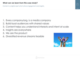 61
1. Every company/org. is a media company
2. Build loyal audiences with shared values
3. Content helps you understand interests and intent at scale
4. Insights are everywhere
5. We are the product
6. Diversified revenue streams feasible
What can we learn from this case study?
Content is a digital asset which drives engagement and insights.
 
