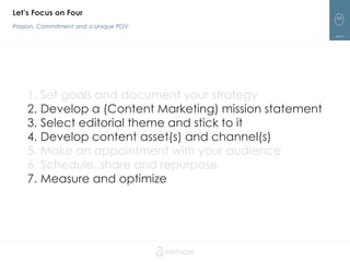 66
Let’s Focus on Four
Passion, Commitment and a Unique POV
1. Set goals and document your strategy
2. Develop a (Content Marketing) mission statement
3. Select editorial theme and stick to it
4. Develop content asset(s) and channel(s)
5. Make an appointment with your audience
6. Schedule, share and repurpose
7. Measure and optimize
 