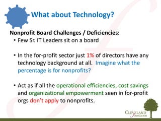 Nonprofit Board Challenges / Deficiencies:
• Few Sr. IT Leaders sit on a board
• In the for-profit sector just 1% of directors have any
technology background at all. Imagine what the
percentage is for nonprofits?
• Act as if all the operational efficiencies, cost savings
and organizational empowerment seen in for-profit
orgs don’t apply to nonprofits.
What about Technology?
 