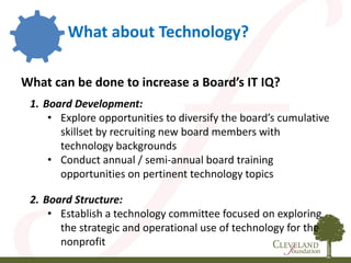 What about Technology?
What can be done to increase a Board’s IT IQ?
1. Board Development:
• Explore opportunities to diversify the board’s cumulative
skillset by recruiting new board members with
technology backgrounds
• Conduct annual / semi-annual board training
opportunities on pertinent technology topics
2. Board Structure:
• Establish a technology committee focused on exploring
the strategic and operational use of technology for the
nonprofit
 