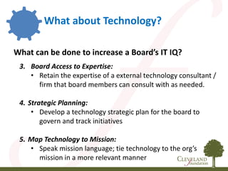 What about Technology?
What can be done to increase a Board’s IT IQ?
3. Board Access to Expertise:
• Retain the expertise of a external technology consultant /
firm that board members can consult with as needed.
4. Strategic Planning:
• Develop a technology strategic plan for the board to
govern and track initiatives
5. Map Technology to Mission:
• Speak mission language; tie technology to the org’s
mission in a more relevant manner
 
