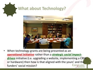 • When technology grants are being presented as an
operational initiative rather than a strategic social impact-
driven initiative (i.e. upgrading a website, implementing a CRM
or hardware) then how is that aligned with the yours’ and the
funders’ social mission?
What about Technology?
 