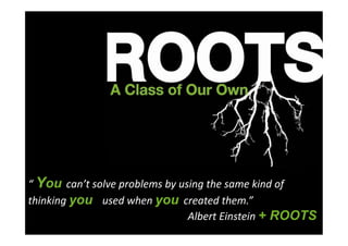 “	
  You can’t	
  solve	
  problems	
  by	
  using	
  the	
  same	
  kind	
  of	
  
thinking	
  you used	
  when	
  you created	
  them.”	
  
	
  	
  	
  	
  	
  	
  	
  	
  	
  	
  	
  	
  	
  	
  	
  	
  	
  	
  	
  	
  	
  	
  	
  	
  	
  	
  	
  	
  	
  	
  	
  	
  	
  	
  	
  	
  	
  	
  	
  	
  	
  	
  	
  	
  	
  	
  	
  	
  	
  	
  	
  	
  	
  	
  	
  	
  	
  	
  	
  	
  	
  Albert	
  Einstein	
  + ROOTS
 