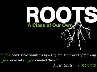 “ You can’t solve problems by using the same kind of thinking
you used when you created them.”
Albert Einstein + ROOTS
 