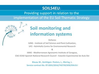 Deltares
IUNG - Institute of Soil Science and Plant Cultivation,
UFZ - Helmholtz Centre for Environmental Research
&
IAMZ - Mediterranean Agronomic Institute of Zaragoza,
CSIC-EEAD Spanish National Research Council - Estación Experimental de Aula Dei
Blauw, M., Vonhögen- Peeters, L., Maring, L.
Service contract No. 07.0201/2016/742739/SER/ENV.D.l
SOILS4EU:
Providing support in relation to the
implementation of the EU Soil Thematic Strategy
Soil monitoring and
information systems
 
