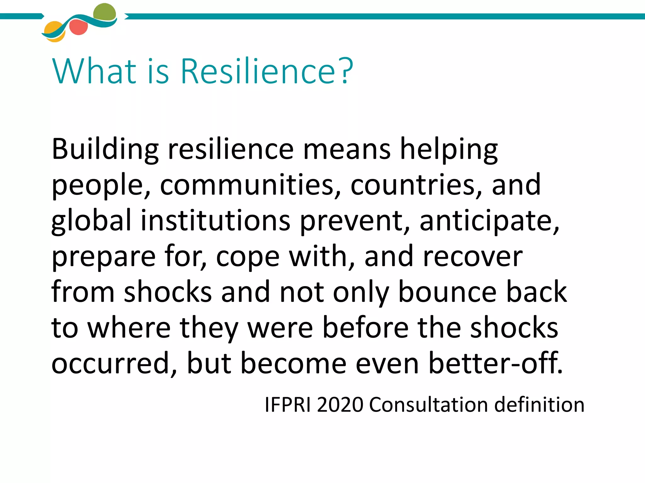 What is Resilience?
Building resilience means helping
people, communities, countries, and
global institutions prevent, anticipate,
prepare for, cope with, and recover
from shocks and not only bounce back
to where they were before the shocks
occurred, but become even better-off.
IFPRI 2020 Consultation definition