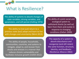 What is Resilience?
The ability to [not just] return to a
previous state [but] adapt and learn to live
with changes and uncertainty (Béné 2013)
The ability of systems to absorb changes of
state variables, driving variables, and
parameters, and still persist (Holling 1973)
The ability of people, households,
communities, countries, and systems to
mitigate, adapt to, and recover from
shocks and stresses in a manner that
reduces chronic vulnerability and
facilitates inclusive growth (USAID 2012)
The ability of a joint social and
ecological system to
withstand shocks [as well as]
learn from them and evolve in
response to changing
conditions (Oxfam 2009)
The capacity of a system to
absorb disturbance and
reorganize [and still retain]
the same function, structure,
identity, and feedbacks
(Resilience Alliance 2002)
 