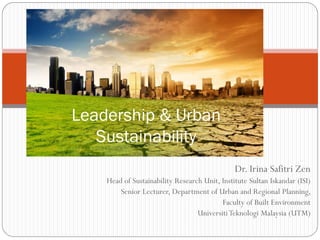 Dr. Irina Safitri Zen
Head of Sustainability Research Unit, Institute Sultan Iskandar (ISI)
Senior Lecturer, Department of Urban and Regional Planning,
Faculty of Built Environment
UniversitiTeknologi Malaysia (UTM)
Leadership & Urban
Sustainability
 