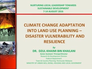 CLIMATE CHANGE ADAPTATION
INTO LAND USE PLANNING –
DISASTER VULNERABILITY AND
RESILIENCE
NURTURING LOCAL LEADERSHIP TOWARDS
SUSTAINABLE DEVELOPMENT
7-14 AUGUST 2016
by
DR. DZUL KHAIMI BIN KHAILANI
Senior Assistant Principal Director
Research & Development Division
Federal Department
Town & Country Planning Peninsular Malaysia
MINISTRY OF URBAN WELL BEING, HOUSING AND LOCAL GOVERMENT
 