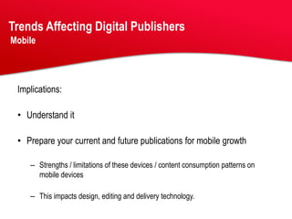 Trends Affecting Digital Publishers
Mobile




 Implications:

 • Understand it

 • Prepare your current and future publications for mobile growth

    – Strengths / limitations of these devices / content consumption patterns on
      mobile devices

    – This impacts design, editing and delivery technology.
 