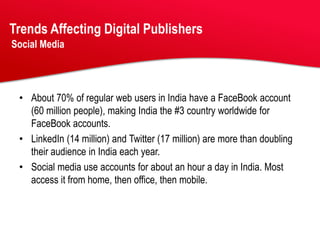Trends Affecting Digital Publishers
Social Media




 • About 70% of regular web users in India have a FaceBook account
   (60 million people), making India the #3 country worldwide for
   FaceBook accounts.
 • LinkedIn (14 million) and Twitter (17 million) are more than doubling
   their audience in India each year.
 • Social media use accounts for about an hour a day in India. Most
   access it from home, then office, then mobile.
 