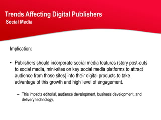 Trends Affecting Digital Publishers
Social Media




 Implication:

 • Publishers should incorporate social media features (story post-outs
   to social media, mini-sites on key social media platforms to attract
   audience from those sites) into their digital products to take
   advantage of this growth and high level of engagement.

    – This impacts editorial, audience development, business development, and
      delivery technology.
 