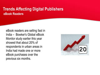 Trends Affecting Digital Publishers
eBook Readers




 eBook readers are selling fast in
 India – Bowker's Global eBook
 Monitor study earlier this year
 showed that about 20% of
 respondents in urban areas in
 India had made one or more
 eBook purchases over the
 previous six months.
 