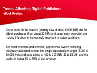 Trends Affecting Digital Publishers
eBook Readers




 Lower costs for the readers (starting now at about 5,000 INR) and for
 eBook purchases (from about 30 INR) and better copy-protection are
 making this channel increasingly important to Indian publishers.

 The most common (and lucrative) approaches involve collecting
 previously published content into single-topic medium-length (5,000 to
 20,000 words) eBooks priced at 100 to 300 INR ($2 to $6 US) and the
 publisher keeps 60 to 70% of that revenue.
 