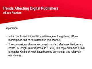 Trends Affecting Digital Publishers
eBook Readers




 Implication:

 • Indian publishers should take advantage of the growing eBook
   marketplace and re-sell content in this channel.
 • The conversion software to convert standard electronic file formats
   (Word, InDesign, QuarkXpress, PDF, etc.) into copy-protected eBook
   format for Kindle or Nook have become very cheap and relatively
   easy to use.
 