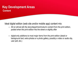 Key Development Areas
Content




 Ideal digital edition (web site and/or mobile app) content mix:
     – All (or almost all) the story/department/column content from the print edition,
       posted when the print edition hits the street or slightly after

     – digital-only additions to most major items from the print edition (detail or
       background text, extra photos or a photo gallery, possibly a video or audio clip,
       user poll, etc.)
 