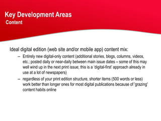Key Development Areas
Content




 Ideal digital edition (web site and/or mobile app) content mix:
     – Entirely new digital-only content (additional stories, blogs, columns, videos,
       etc.; posted daily or near-daily between main issue dates – some of this may
       well wind up in the next print issue; this is a ‘digital-first’ approach already in
       use at a lot of newspapers)
     – regardless of your print edition structure, shorter items (500 words or less)
       work better than longer ones for most digital publications because of 'grazing'
       content habits online
 