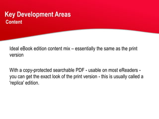 Key Development Areas
Content




 Ideal eBook edition content mix – essentially the same as the print
 version

 With a copy-protected searchable PDF - usable on most eReaders -
 you can get the exact look of the print version - this is usually called a
 'replica' edition.
 