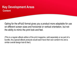 Key Development Areas
Content




 Opting for the ePub3 format gives you a product more adaptable for use
 on different screen sizes and horizontal or vertical orientation, but not
 the ability to mimic the print look and feel.

 (This is a regular eBook edition of the print magazine, sold separately or as part of a
 bundle. Any special eBook products would each have their own content mix and a
 similar overall design look & feel.)
 