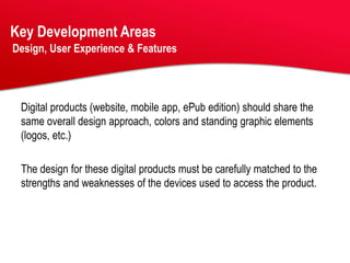Key Development Areas
Design, User Experience & Features




 Digital products (website, mobile app, ePub edition) should share the
 same overall design approach, colors and standing graphic elements
 (logos, etc.)

 The design for these digital products must be carefully matched to the
 strengths and weaknesses of the devices used to access the product.
 