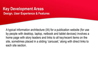 Key Development Areas
Design, User Experience & Features




 A typical information architecture (IA) for a publication website (for use
 by people with desktop, laptop, netbook and tablet devices) involves a
 home page with story leaders and links to all key/recent items on the
 site, sometimes placed in a sliding ‘carousel,’ along with direct links to
 each site section.
 