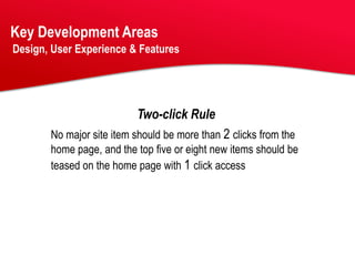 Key Development Areas
Design, User Experience & Features




                          Two-click Rule
       No major site item should be more than 2 clicks from the
       home page, and the top five or eight new items should be
       teased on the home page with 1 click access
 