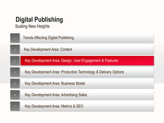 Digital Publishing
Scaling New Heights

1     Trends Affecting Digital Publishing

2      Key Development Area: Content

3      Key Development Area: Design, User Engagement & Features

4      Key Development Area: Production Technology & Delivery Options

5      Key Development Area: Business Model

6      Key Development Area: Advertising Sales

7      Key Development Area: Metrics & SEO
 