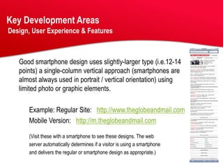 Key Development Areas
Design, User Experience & Features



   Good smartphone design uses slightly-larger type (i.e.12-14
   points) a single-column vertical approach (smartphones are
   almost always used in portrait / vertical orientation) using
   limited photo or graphic elements.

      Example: Regular Site: http://www.theglobeandmail.com
      Mobile Version: http://m.theglobeandmail.com

      (Visit these with a smartphone to see these designs. The web
      server automatically determines if a visitor is using a smartphone
      and delivers the regular or smartphone design as appropriate.)
 