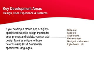 Key Development Areas
Design, User Experience & Features




 If you develop a mobile app or highly-   Slide-out
 specialized website design themes for    Slide-up
 smartphones and tablets, you can add     Slide-down
                                          Extra content
 design features unique to those          Navigation elements
 devices using HTML5 and other            Light-boxes, etc.
 specialized languages
 