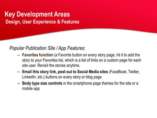 Key Development Areas
Design, User Experience & Features




 Popular Publication Site / App Features:
     – Favorites function (a Favorite button on every story page, hit it to add the
       story to your Favorites list, which is a list of links on a custom page for each
       site user. Revisit the stories anytime.
     – Email this story link, post out to Social Media sites (FaceBook, Twitter,
       LinkedIn, etc.) buttons on every story or blog page
     – Body type size controls in the smartphone page themes for the site or a
       mobile app
 