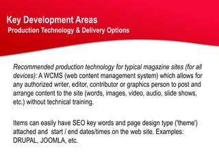Key Development Areas
Production Technology & Delivery Options




 Recommended production technology for typical magazine sites (for all
 devices): A WCMS (web content management system) which allows for
 any authorized writer, editor, contributor or graphics person to post and
 arrange content to the site (words, images, video, audio, slide shows,
 etc.) without technical training.

 Items can easily have SEO key words and page design type ('theme')
 attached and start / end dates/times on the web site. Examples:
 DRUPAL, JOOMLA, etc.
 