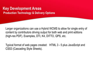 Key Development Areas
Production Technology & Delivery Options




 Larger organizations can use a Hybrid WCMS to allow for single entry of
 content by contributors driving output for both web and print editions
 (high-res PDF). Examples, DTI, K4, DITTO, QPS, etc.

 Typical format of web pages created: HTML 3 - 5 plus JavaScript and
 CSS3 (Cascading Style Sheets).
 