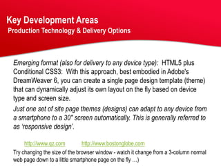 Key Development Areas
Production Technology & Delivery Options



 Emerging format (also for delivery to any device type): HTML5 plus
 Conditional CSS3: With this approach, best embodied in Adobe's
 DreamWeaver 6, you can create a single page design template (theme)
 that can dynamically adjust its own layout on the fly based on device
 type and screen size.
 Just one set of site page themes (designs) can adapt to any device from
 a smartphone to a 30" screen automatically. This is generally referred to
 as ‘responsive design’.

      http://www.qz.com         http://www.bostonglobe.com
 Try changing the size of the browser window - watch it change from a 3-column normal
 web page down to a little smartphone page on the fly …)
 