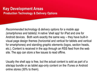 Key Development Areas
Production Technology & Delivery Options




 Recommended technology & delivery options for a mobile app
 (smartphones and tablets): A native 'shell app' for iPad and one for
 Android devices. Both work exactly the same way – they have built-in
 visual page design themes (horizontal and vertical for tablets and vertical
 for smartphones) and standing graphic elements (logos, section heads,
 etc.). Content is received in the app through an RSS feed from the web
 site. The app can store a few issues to read offline.

 Usually the shell app is free, but the actual content is sold as part of a
 site/app bundle or as tablet app-only content on the iTunes or Android
 online stores (30% to them).
 