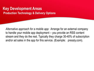 Key Development Areas
Production Technology & Delivery Options




 Alternative approach for a mobile app: Arrange for an external company
 to handle your mobile app deployment – you provide an RSS content
 stream and they do the rest. Typically they charge 30-40% of subscription
 and/or ad sales in the app for this service. (Example: pressly.com).
 