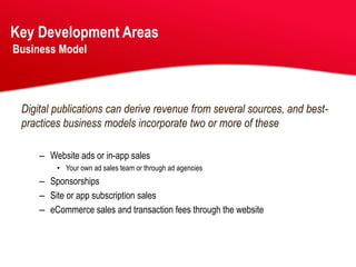 Key Development Areas
Business Model




 Digital publications can derive revenue from several sources, and best-
 practices business models incorporate two or more of these

     – Website ads or in-app sales
         • Your own ad sales team or through ad agencies
     – Sponsorships
     – Site or app subscription sales
     – eCommerce sales and transaction fees through the website
 