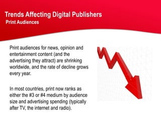 Trends Affecting Digital Publishers
Print Audiences



 Print audiences for news, opinion and
 entertainment content (and the
 advertising they attract) are shrinking
 worldwide, and the rate of decline grows
 every year.

 In most countries, print now ranks as
 either the #3 or #4 medium by audience
 size and advertising spending (typically
 after TV, the internet and radio).
 