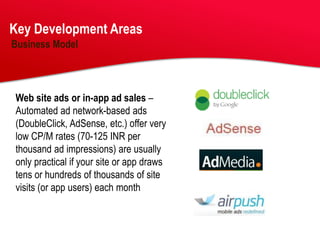 Key Development Areas
Business Model




Web site ads or in-app ad sales –
Automated ad network-based ads
(DoubleClick, AdSense, etc.) offer very
low CP/M rates (70-125 INR per
thousand ad impressions) are usually
only practical if your site or app draws
tens or hundreds of thousands of site
visits (or app users) each month
 