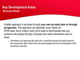 Key Development Areas
Business Model




A better approach is ad sales through your own ad sales team or through
ad agencies. This approach can generate much higher ad
CP/M rates, but to make it work you'll need to demonstrate that your
audience are exactly the type of people who select advertisers want to
reach.
    – Advertisers and agencies like sites with a carefully-focused and loyal audience –
      this means less 'spill', where their ads reach people who are not interested in their
      products or services.
 