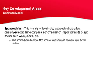 Key Development Areas
Business Model




Sponsorships – This is a higher-level sales approach where a few
carefully-selected large companies or organizations 'sponsor' a site or app
section for a week, month, etc.
    – This approach can be tricky if the sponsor wants editorial / content input for the
      section.
 