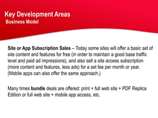 Key Development Areas
Business Model




Site or App Subscription Sales – Today some sites will offer a basic set of
site content and features for free (in order to maintain a good base traffic
level and paid ad impressions), and also sell a site access subscription
(more content and features, less ads) for a set fee per month or year.
(Mobile apps can also offer the same approach.)

Many times bundle deals are offered: print + full web site + PDF Replica
Edition or full web site + mobile app access, etc.
 