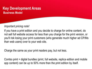 Key Development Areas
Business Model



Important pricing note!
If you have a print edition and you decide to charge for online content, do
not sell full website access for less than you charge for the print version, or
you'll risk losing your print customers (who generate much higher ad CP/Ms
than web users) over to your web site.

Charge the same as your print readers pay, but not less.

Combo print + digital bundles (print, full website, replica edition and mobile
app content) can be up to 50% more than the print edition by itself.
 