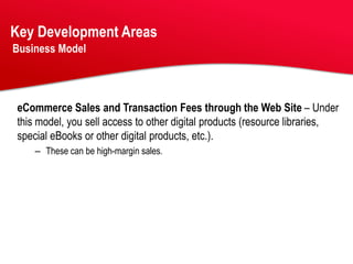 Key Development Areas
Business Model




eCommerce Sales and Transaction Fees through the Web Site – Under
this model, you sell access to other digital products (resource libraries,
special eBooks or other digital products, etc.).
    – These can be high-margin sales.
 