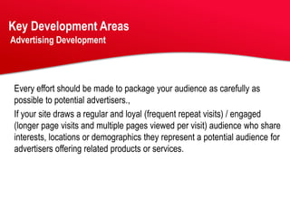 Key Development Areas
Advertising Development




Every effort should be made to package your audience as carefully as
possible to potential advertisers.,
If your site draws a regular and loyal (frequent repeat visits) / engaged
(longer page visits and multiple pages viewed per visit) audience who share
interests, locations or demographics they represent a potential audience for
advertisers offering related products or services.
 